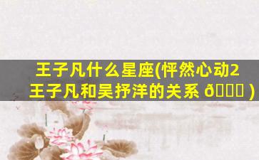王子凡什么星座(怦然心动2王子凡和吴抒洋的关系 🐞 )
